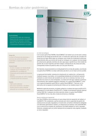 Un hito tecnológico
Con la nueva gama flexoTHERM y flexoCOMPACT de Vaillant saca al mercado la última
evolución en tecnología de bomba de calor. A través de la aplicación del concepto EVI
(Inyección de Vapor Reforzada) se consiguen unos niveles de rendimiento estacional
especialmente altos, por encima de los que se consiguen con cualquier otra tecnología
de compresores aplicada a bombas de calor agua-agua o geotérmicas. Este modelo de
gestión del circuito frigorífica permite trabajar a temperaturas de producción altas,
consiguiendo niveles de potencia altos con una gran eficiencia.
Por todo ello, el posicionamiento en el etiquetado ELD es el más alto posible, convirtiendo
a la gama flexoTHERM en la mejor alternativa de ahorro con el mejor servicio posible.
La gama permite diseñar sistemas de climatización en calefacción y refrigeración,
mediante equipos reversibles, con la posibilidad añadida del enfriamiento gratuito
mediante la cesión directa del excedente de calor de la vivienda al terreno, en los
periodos de verano en zonas templadas. La producción del agua caliente se gestiona
internamente, bien mediante depósito integrado, en la gama flexoCOMPACT, como
con la gama de depósitos geoSTOR en la gama flexoCOMPACT. Todo ello con la
alternativa de los equipos de alimentación trifásica en los modelos hasta 11 kW.
Mediante la gama de accesorios, se puede configurar un sistema aire-agua (aroCOLLECT),
agua-agua en circuito abierto (fluoCOLLECT), o añadir el enfriamiento gratuito (passive
cooling VWZ NC). Cualquiera de estas opciones sitúan a la gama flexoTHERM /
flexoCOMPACT en los más altos niveles de eficiencia y fiabilidad.
Nuevo sistema de regulación
Con flexoTHERM se lanza asimismo el nuevo desarrollo de regulación de Vaillant, el
multiMATIC 700, ampliando y perfeccionando aún más la capacidad de gestión de
sistemas de los actuales reguladores. A través de él, se facilita la hibridación inteligente
con diferentes generadores Vaillant y la integración de sistemas como wellCONFORT,
con el control de los equipos de ventilación recoVAIR mediante un único regulador.
Sistemas complejos para un confort absoluto de la instalación más exigente, mediante
un único regulador.
Green iQ:
La marca Premium de soluciones y
servicios de confort doméstico
sostenibles y respetuosos con el medio
ambiente
Conectividad
· Acceso al equipo vía remota desde
cualquier tipo de dispositivo, vía
mobilDIALOG y profiDIALOG
· Preparado para la gestión de sistemas
híbridos
· Sistemas avanzados de control, medida
y monitorización de consumos
Diseño
· Fabricación alemana
· Estructura resistente y duradera
· Diseño atractivo para cualquier
ubicación en la vivienda o el garaje
Sostenibilidad
· Garantía de 10 años del compresor
· Reducción del consumo con la última
tecnología EVI aplicada a bombas.
· Máximo nivel de eficiencia ELD posible
· Componentes totalmente reciclables
91
Bombas de calor geotérmicas
NUEVO
 