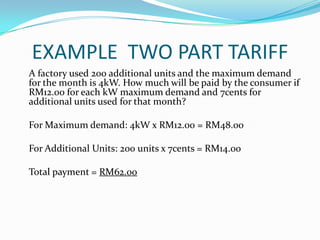 EXAMPLE  TWO PART TARIFF    A factory used 200 additional units and the maximum demand for the month is 4kW. How much will be paid by the consumer if RM12.00 for each kW maximum demand and 7cents for additional units used for that month?	For Maximum demand: 4kW x RM12.00 = RM48.00 	For Additional Units: 200 units x 7cents = RM14.00  	Total payment = RM62.00