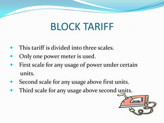 BLOCK TARIFF   This tariff is divided into three scales.    Only one power meter is used.    First scale for any usage of power under certain        units.Second scale for any usage above first units.    Third scale for any usage above second units.