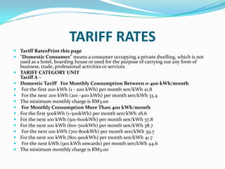 TARIFF RATESTariff RatesPrint this page “Domestic Consumer” means a consumer occupying a private dwelling, which is not used as a hotel, boarding house or used for the purpose of carrying out any form of business, trade, professional activities or services.TARIFF CATEGORYUNITTariff A – Domestic Tariff   For Monthly Consumption Between 0-400 kWh/month   For the first 200 kWh (1 - 200 kWh) per month sen/kWh 21.8 For the next 200 kWh (201 -400 kWh) per month sen/kWh 33.4 The minimum monthly charge is RM3.00  For Monthly Consumption More Than 400 kWh/month   For the first 500kWh (1-500kWh) per month sen/kWh 28.6 For the next 100 kWh (501-600kWh) per month sen/kWh 37.8 For the next 100 kWh (601-700kWh) per month sen/kWh 38.7 For the next 100 kWh (701-800kWh) per month sen/kWh 39.7 For the next 100 kWh (801-900kWh) per month sen/kWh 41.7 For the next kWh (901 kWh onwards) per month sen/kWh 44.6 The minimum monthly charge is RM3.00  