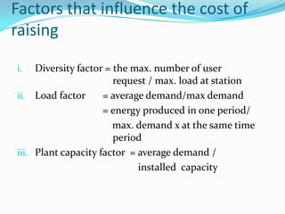 Factors that influence the cost of raisingDiversity factor = the max. number of user    				    request / max. load at stationLoad factor 	= average demand/max demand				= energy produced in one period/                                     max. demand x at the same time     			    periodPlant capacity factor  = average demand /                                               installed  capacity