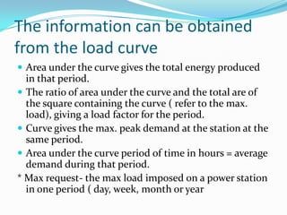 The information can be obtained from the load curveArea under the curve gives the total energy produced in that period.The ratio of area under the curve and the total are of the square containing the curve ( refer to the max. load), giving a load factor for the period.Curve gives the max. peak demand at the station at the same period.Area under the curve period of time in hours = average demand during that period.* Max request- the max load imposed on a power station in one period ( day, week, month or year