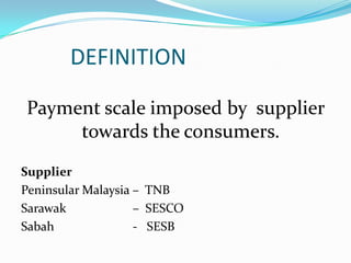 		DEFINITION Payment scale imposed by  supplier towards the consumers.Supplier Peninsular Malaysia –  TNBSarawak 		  –  SESCOSabah			  -   SESB