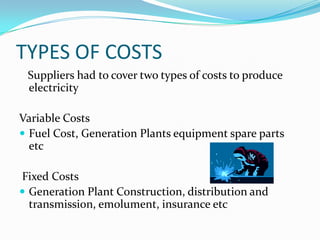 TYPES OF COSTS   Suppliers had to cover two types of costs to produce electricity                       Variable Costs Fuel Cost, Generation Plants equipment spare parts etc Fixed CostsGeneration Plant Construction, distribution and transmission, emolument, insurance etc