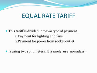 EQUAL RATE TARIFFThis tariff is divided into two type of payment. 		1. Payment for lighting and fans. 		2.Payment for power from socket outlet.Is using two split meters. It is rarely  use  nowadays.