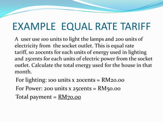EXAMPLE  EQUAL RATE TARIFFA  user use 100 units to light the lamps and 200 units of electricity from  the socket outlet. This is equal rate tariff, so 20cents for each units of energy used in lighting and 25cents for each units of electric power from the socket outlet. Calculate the total energy used for the house in that month.    For lighting: 100 units x 20cents = RM20.00    For Power: 200 units x 25cents = RM50.00    Total payment = RM70.00 