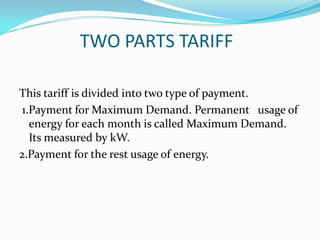 TWO PARTS TARIFFThis tariff is divided into two type of payment.1.Payment for Maximum Demand. Permanent   usage of energy for each month is called Maximum Demand. Its measured by kW. 2.Payment for the rest usage of energy.