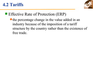 4.2 Tariffs 
 Effective Rate of Protection (ERP) 
the percentage change in the value added in an 
industry because of the imposition of a tariff 
structure by the country rather than the existence of 
free trade. 
 