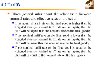 4.2 Tariffs 
 Three general rules about the relationship between 
nominal rates and effective rates of protection: 
If the nominal tariff rate on the final good is higher than the 
weighted average nominal tariff rate on the inputs, then the 
ERP will be higher than the nominal rate on the final goods; 
If the nominal tariff rate on the final good is lower than the 
weighted average nominal tariff rate on the inputs, then the 
ERP will be lower than the nominal rate on the final goods; 
If the nominal tariff rate on the final good is equal to the 
weighted average nominal tariff rate on the inputs, then the 
ERP will be equal to the nominal rate on the final goods. 
 