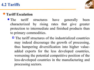 4.2 Tariffs 
Tariff Escalation 
The tariff structures have generally been 
characterized by rising rates that give greater 
protection to intermediate and finished products than 
to primary commodities. 
 The tariff structures of the industrialized countries 
may indeed discourage the growth of processing, 
thus hampering diversification into higher value-added 
exports for the less developed countries, 
worsening the potential competitive position of the 
less-developed countries in the manufacturing and 
processing sectors. 
 