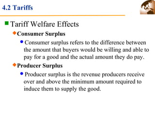 4.2 Tariffs 
Tariff Welfare Effects 
Consumer Surplus 
Consumer surplus refers to the difference between 
the amount that buyers would be willing and able to 
pay for a good and the actual amount they do pay. 
Producer Surplus 
Producer surplus is the revenue producers receive 
over and above the minimum amount required to 
induce them to supply the good. 
 