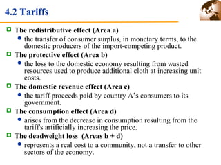 4.2 Tariffs 
 The redistributive effect (Area a) 
the transfer of consumer surplus, in monetary terms, to the 
domestic producers of the import-competing product. 
 The protective effect (Area b) 
the loss to the domestic economy resulting from wasted 
resources used to produce additional cloth at increasing unit 
costs. 
 The domestic revenue effect (Area c) 
the tariff proceeds paid by country A’s consumers to its 
government. 
 The consumption effect (Area d) 
arises from the decrease in consumption resulting from the 
tariff's artificially increasing the price. 
 The deadweight loss (Areas b + d) 
represents a real cost to a community, not a transfer to other 
sectors of the economy. 
 