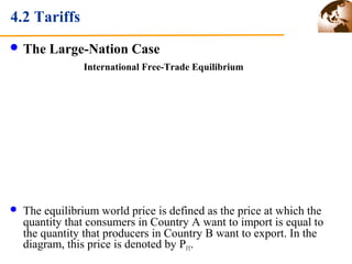 4.2 Tariffs 
The Large-Nation Case 
International Free-Trade Equilibrium 
 The equilibrium world price is defined as the price at which the 
quantity that consumers in Country A want to import is equal to 
the quantity that producers in Country B want to export. In the 
diagram, this price is denoted by PFT. 
 