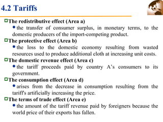 4.2 Tariffs 
The redistributive effect (Area a) 
the transfer of consumer surplus, in monetary terms, to the 
domestic producers of the import-competing product. 
The protective effect (Area b) 
the loss to the domestic economy resulting from wasted 
resources used to produce additional cloth at increasing unit costs. 
The domestic revenue effect (Area c) 
the tariff proceeds paid by country A’s consumers to its 
government. 
The consumption effect (Area d) 
arises from the decrease in consumption resulting from the 
tariff's artificially increasing the price. 
The terms of trade effect (Area e) 
the amount of the tariff revenue paid by foreigners because the 
world price of their exports has fallen. 
 