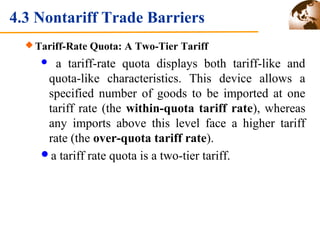 4.3 Nontariff Trade Barriers 
Tariff-Rate Quota: A Two-Tier Tariff 
 a tariff-rate quota displays both tariff-like and 
quota-like characteristics. This device allows a 
specified number of goods to be imported at one 
tariff rate (the within-quota tariff rate), whereas 
any imports above this level face a higher tariff 
rate (the over-quota tariff rate). 
a tariff rate quota is a two-tier tariff. 
 