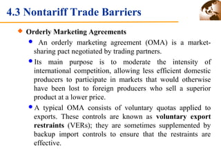 4.3 Nontariff Trade Barriers 
 Orderly Marketing Agreements 
 An orderly marketing agreement (OMA) is a market-sharing 
pact negotiated by trading partners. 
Its main purpose is to moderate the intensity of 
international competition, allowing less efficient domestic 
producers to participate in markets that would otherwise 
have been lost to foreign producers who sell a superior 
product at a lower price. 
A typical OMA consists of voluntary quotas applied to 
exports. These controls are known as voluntary export 
restraints (VERs); they are sometimes supplemented by 
backup import controls to ensure that the restraints are 
effective. 
 