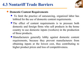 4.3 Nontariff Trade Barriers 
 Domestic Content Requirements 
 To limit the practice of outsourcing, organized labor has 
lobbied for the use of domestic content requirements. 
The effect of content requirements is to pressure both 
domestic and foreign firms who sell products in the home 
country to use domestic inputs (workers) in the production 
of those products. 
Manufacturers generally lobby against domestic content 
requirements, because they prevent manufacturers from 
obtaining inputs at the lowest cost, thus contributing to 
higher product prices and loss of competitiveness. 
 