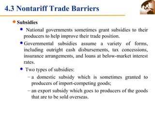 4.3 Nontariff Trade Barriers 
Subsidies 
 National governments sometimes grant subsidies to their 
producers to help improve their trade position. 
Governmental subsidies assume a variety of forms, 
including outright cash disbursements, tax concessions, 
insurance arrangements, and loans at below-market interest 
rates. 
 Two types of subsidies: 
– a domestic subsidy which is sometimes granted to 
producers of import-competing goods; 
– an export subsidy which goes to producers of the goods 
that are to be sold overseas. 
 