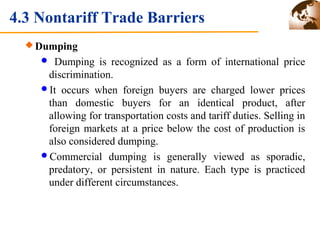 4.3 Nontariff Trade Barriers 
Dumping 
 Dumping is recognized as a form of international price 
discrimination. 
It occurs when foreign buyers are charged lower prices 
than domestic buyers for an identical product, after 
allowing for transportation costs and tariff duties. Selling in 
foreign markets at a price below the cost of production is 
also considered dumping. 
Commercial dumping is generally viewed as sporadic, 
predatory, or persistent in nature. Each type is practiced 
under different circumstances. 
 