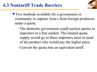 4.3 Nontariff Trade Barriers 
Two methods available for a government or 
community to capture Area c from foreign producers 
under a quota. 
–The domestic government could auction quotas to 
importers in a free market. The limited quota 
supply would go to those importers most in need 
of the product who would pay the higher price. 
–Convert the quota into an equivalent tariff. 
 