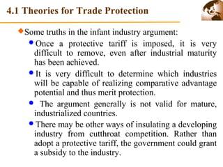 4.1 Theories for Trade Protection 
Some truths in the infant industry argument: 
Once a protective tariff is imposed, it is very 
difficult to remove, even after industrial maturity 
has been achieved. 
It is very difficult to determine which industries 
will be capable of realizing comparative advantage 
potential and thus merit protection. 
 The argument generally is not valid for mature, 
industrialized countries. 
There may be other ways of insulating a developing 
industry from cutthroat competition. Rather than 
adopt a protective tariff, the government could grant 
a subsidy to the industry. 
 