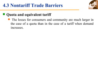4.3 Nontariff Trade Barriers 
 Quota and equivalent tariff 
 The losses for consumers and community are much larger in 
the case of a quota than in the case of a tariff when demand 
increases. 
 