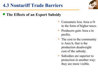 4.3 Nontariff Trade Barriers 
 The Effects of an Export Subsidy 
 Consumers lose Area a+b 
in the form of higher taxes. 
 Producers gain Area a in 
profits. 
 The cost to the community 
is Area b, that is the 
production deadweight 
cost of the subsidy. 
 Subsidies are superior to 
protection in another way: 
they are more visible. 
