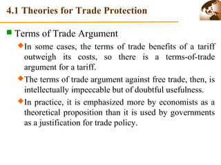 4.1 Theories for Trade Protection 
 Terms of Trade Argument 
In some cases, the terms of trade benefits of a tariff 
outweigh its costs, so there is a terms-of-trade 
argument for a tariff. 
The terms of trade argument against free trade, then, is 
intellectually impeccable but of doubtful usefulness. 
In practice, it is emphasized more by economists as a 
theoretical proposition than it is used by governments 
as a justification for trade policy. 
 
