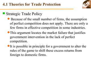 4.1 Theories for Trade Protection 
 Strategic Trade Policy 
 Because of the small number of firms, the assumption 
of perfect competition does not apply. There are only a 
few firms in effective competition in some industries. 
This argument locates the market failure that justifies 
government intervention in the lack of perfect 
competition. 
It is possible in principle for a government to alter the 
rules of the game to shift these excess returns from 
foreign to domestic firms. 
 