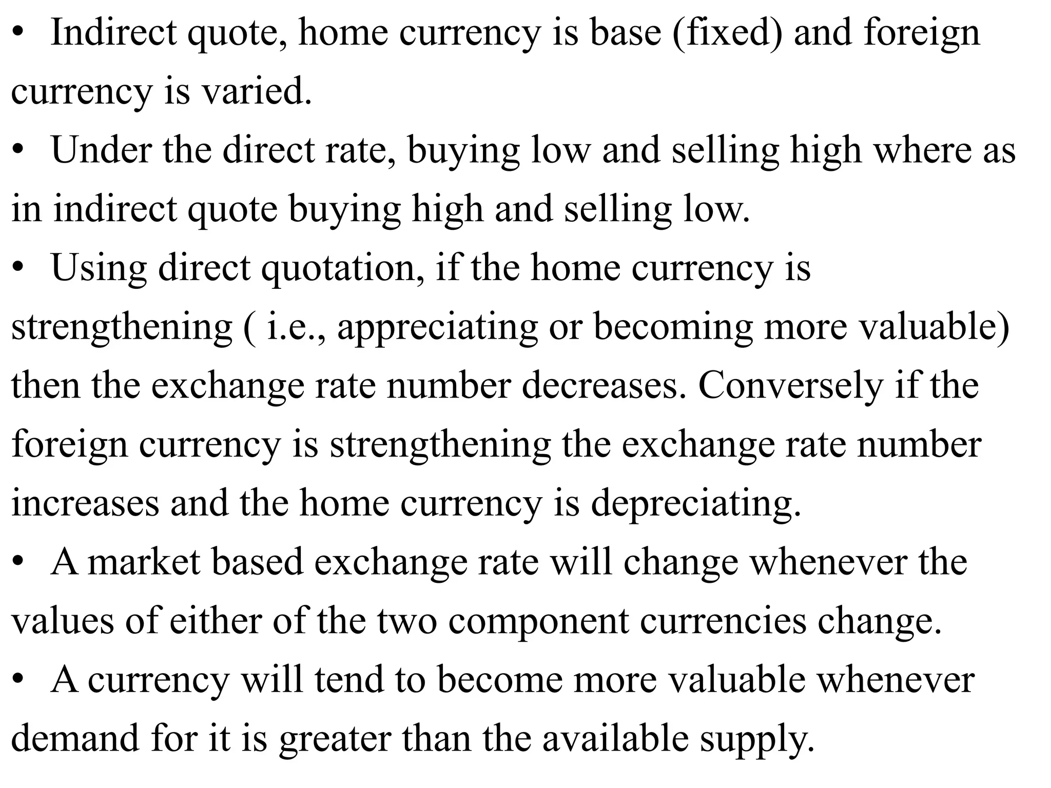 • Indirect quote, home currency is base (fixed) and foreign
currency is varied.
• Under the direct rate, buying low and selling high where as
in indirect quote buying high and selling low.
• Using direct quotation, if the home currency is
strengthening ( i.e., appreciating or becoming more valuable)
then the exchange rate number decreases. Conversely if the
foreign currency is strengthening the exchange rate number
increases and the home currency is depreciating.
• A market based exchange rate will change whenever the
values of either of the two component currencies change.
• A currency will tend to become more valuable whenever
demand for it is greater than the available supply.
 