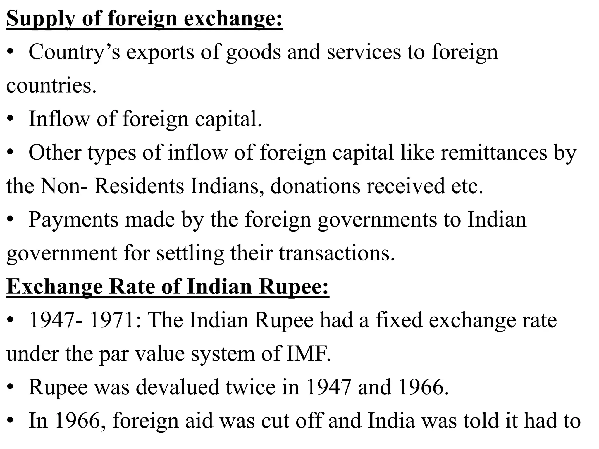 Supply of foreign exchange:
• Country’s exports of goods and services to foreign
countries.
• Inflow of foreign capital.
• Other types of inflow of foreign capital like remittances by
the Non- Residents Indians, donations received etc.
• Payments made by the foreign governments to Indian
government for settling their transactions.
Exchange Rate of Indian Rupee:
• 1947- 1971: The Indian Rupee had a fixed exchange rate
under the par value system of IMF.
• Rupee was devalued twice in 1947 and 1966.
• In 1966, foreign aid was cut off and India was told it had to
 