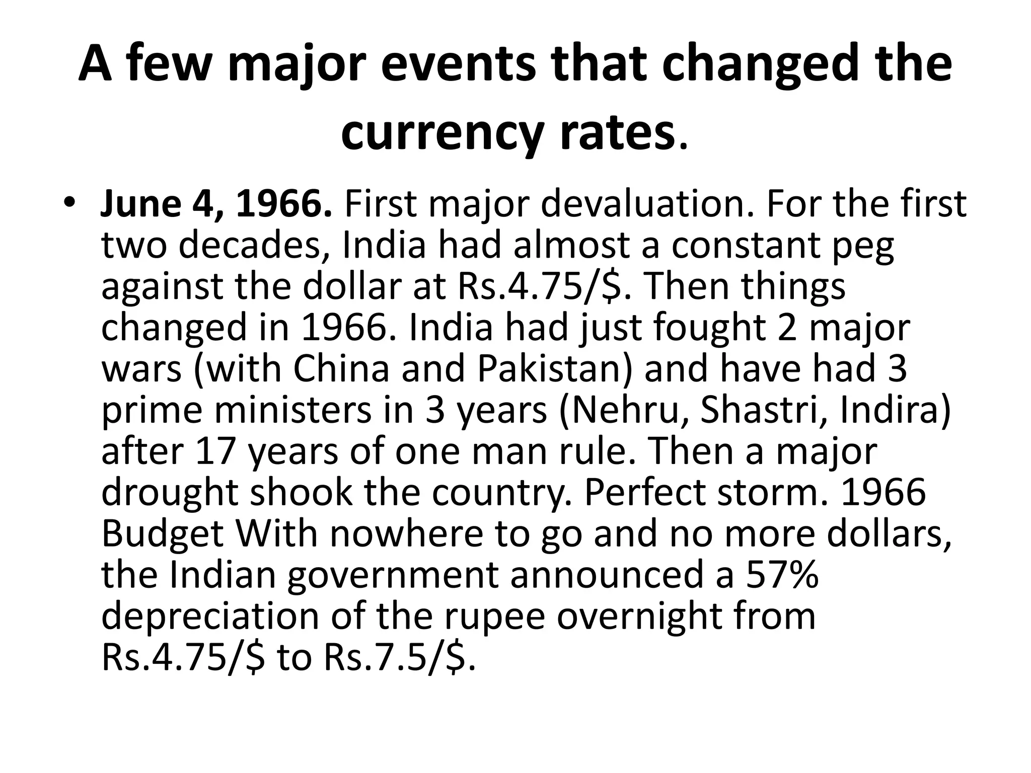 A few major events that changed the
currency rates.
• June 4, 1966. First major devaluation. For the first
two decades, India had almost a constant peg
against the dollar at Rs.4.75/$. Then things
changed in 1966. India had just fought 2 major
wars (with China and Pakistan) and have had 3
prime ministers in 3 years (Nehru, Shastri, Indira)
after 17 years of one man rule. Then a major
drought shook the country. Perfect storm. 1966
Budget With nowhere to go and no more dollars,
the Indian government announced a 57%
depreciation of the rupee overnight from
Rs.4.75/$ to Rs.7.5/$.
 