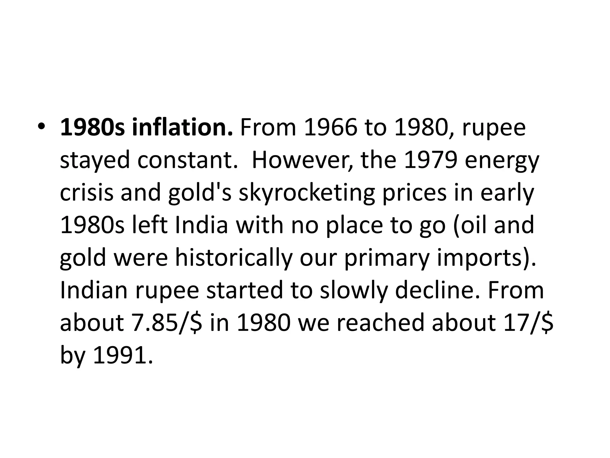 • 1980s inflation. From 1966 to 1980, rupee
stayed constant. However, the 1979 energy
crisis and gold's skyrocketing prices in early
1980s left India with no place to go (oil and
gold were historically our primary imports).
Indian rupee started to slowly decline. From
about 7.85/$ in 1980 we reached about 17/$
by 1991.
 