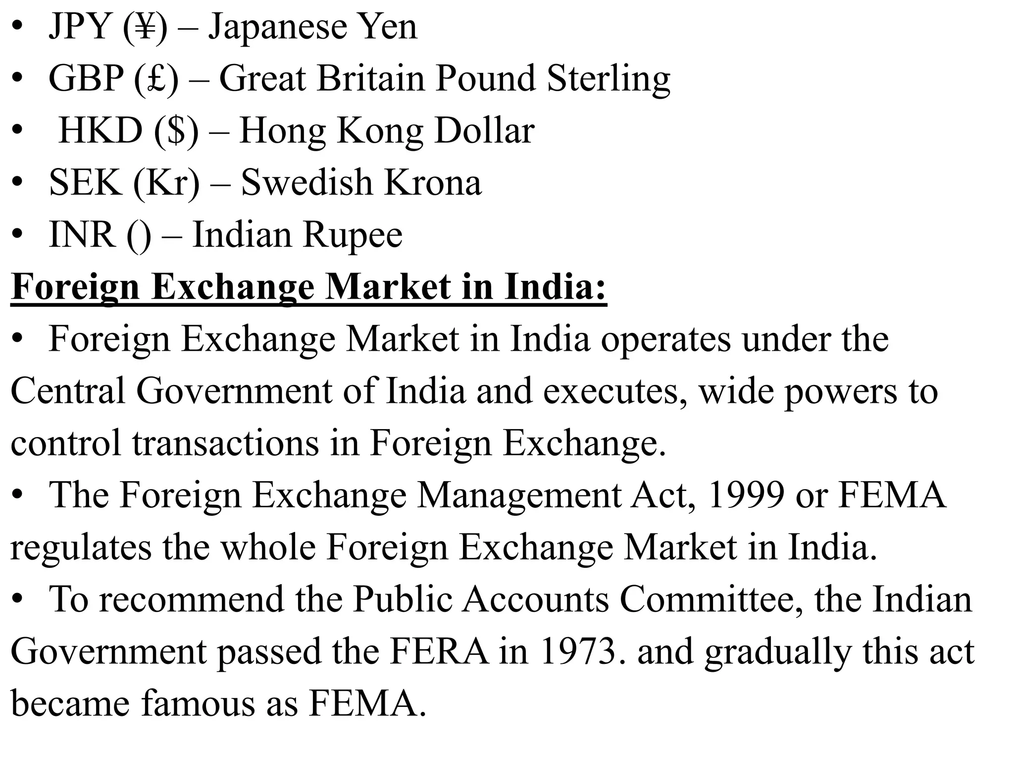 • JPY (¥) – Japanese Yen
• GBP (£) – Great Britain Pound Sterling
• HKD ($) – Hong Kong Dollar
• SEK (Kr) – Swedish Krona
• INR () – Indian Rupee
Foreign Exchange Market in India:
• Foreign Exchange Market in India operates under the
Central Government of India and executes, wide powers to
control transactions in Foreign Exchange.
• The Foreign Exchange Management Act, 1999 or FEMA
regulates the whole Foreign Exchange Market in India.
• To recommend the Public Accounts Committee, the Indian
Government passed the FERA in 1973. and gradually this act
became famous as FEMA.
 