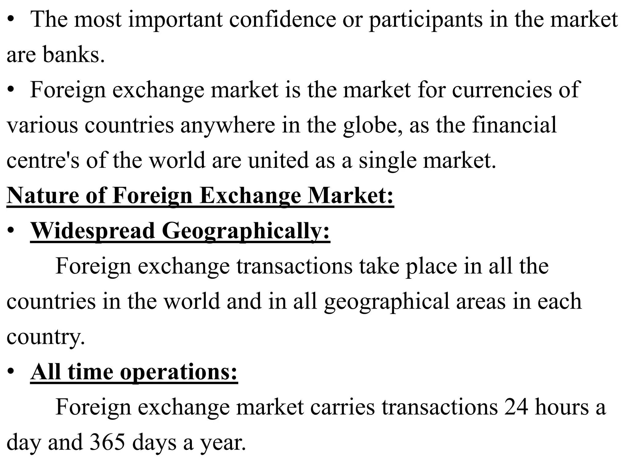 • The most important confidence or participants in the market
are banks.
• Foreign exchange market is the market for currencies of
various countries anywhere in the globe, as the financial
centre's of the world are united as a single market.
Nature of Foreign Exchange Market:
• Widespread Geographically:
Foreign exchange transactions take place in all the
countries in the world and in all geographical areas in each
country.
• All time operations:
Foreign exchange market carries transactions 24 hours a
day and 365 days a year.
 