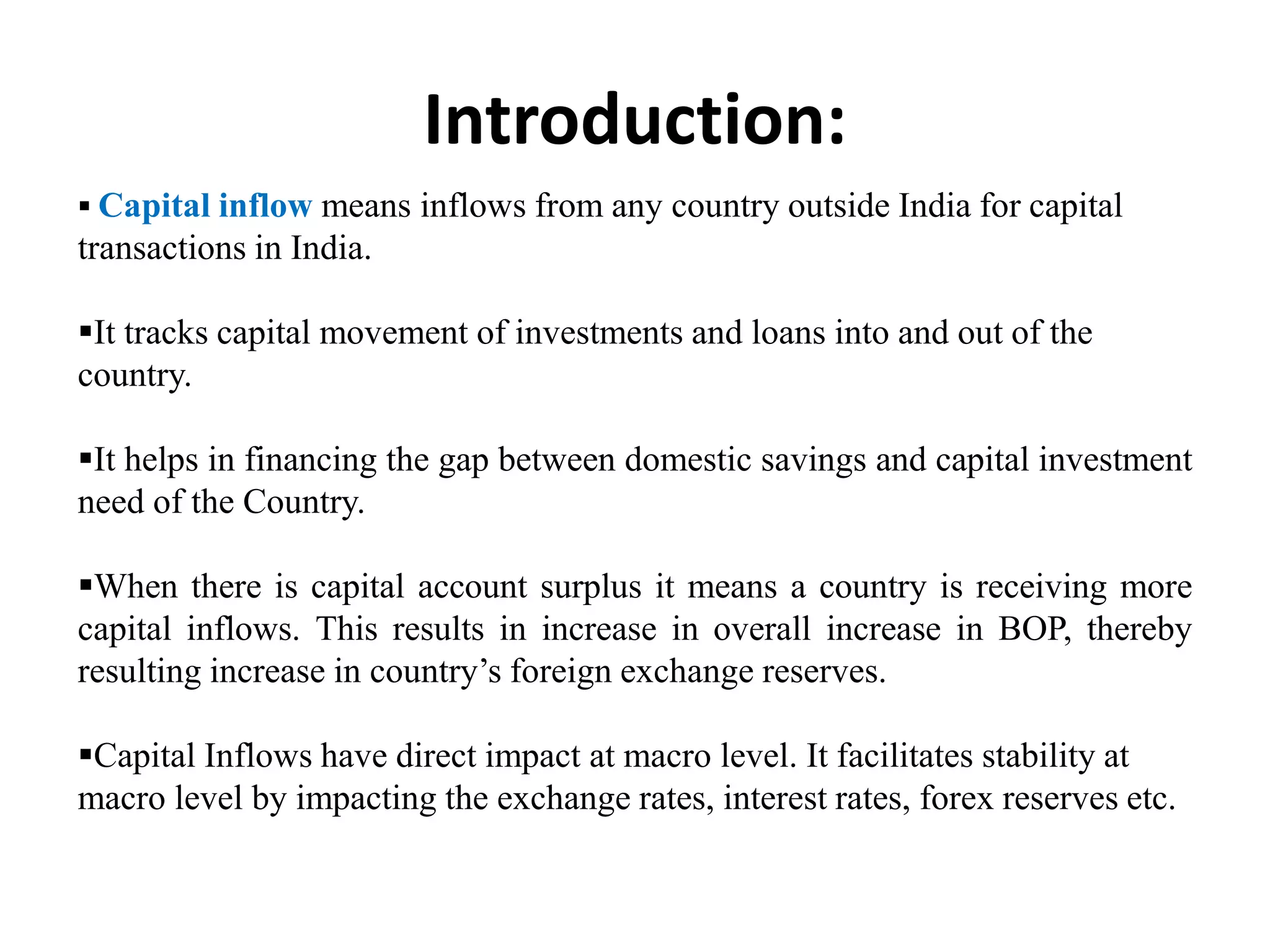Introduction:
 Capital inflow means inflows from any country outside India for capital
transactions in India.
It tracks capital movement of investments and loans into and out of the
country.
It helps in financing the gap between domestic savings and capital investment
need of the Country.
When there is capital account surplus it means a country is receiving more
capital inflows. This results in increase in overall increase in BOP, thereby
resulting increase in country’s foreign exchange reserves.
Capital Inflows have direct impact at macro level. It facilitates stability at
macro level by impacting the exchange rates, interest rates, forex reserves etc.
 