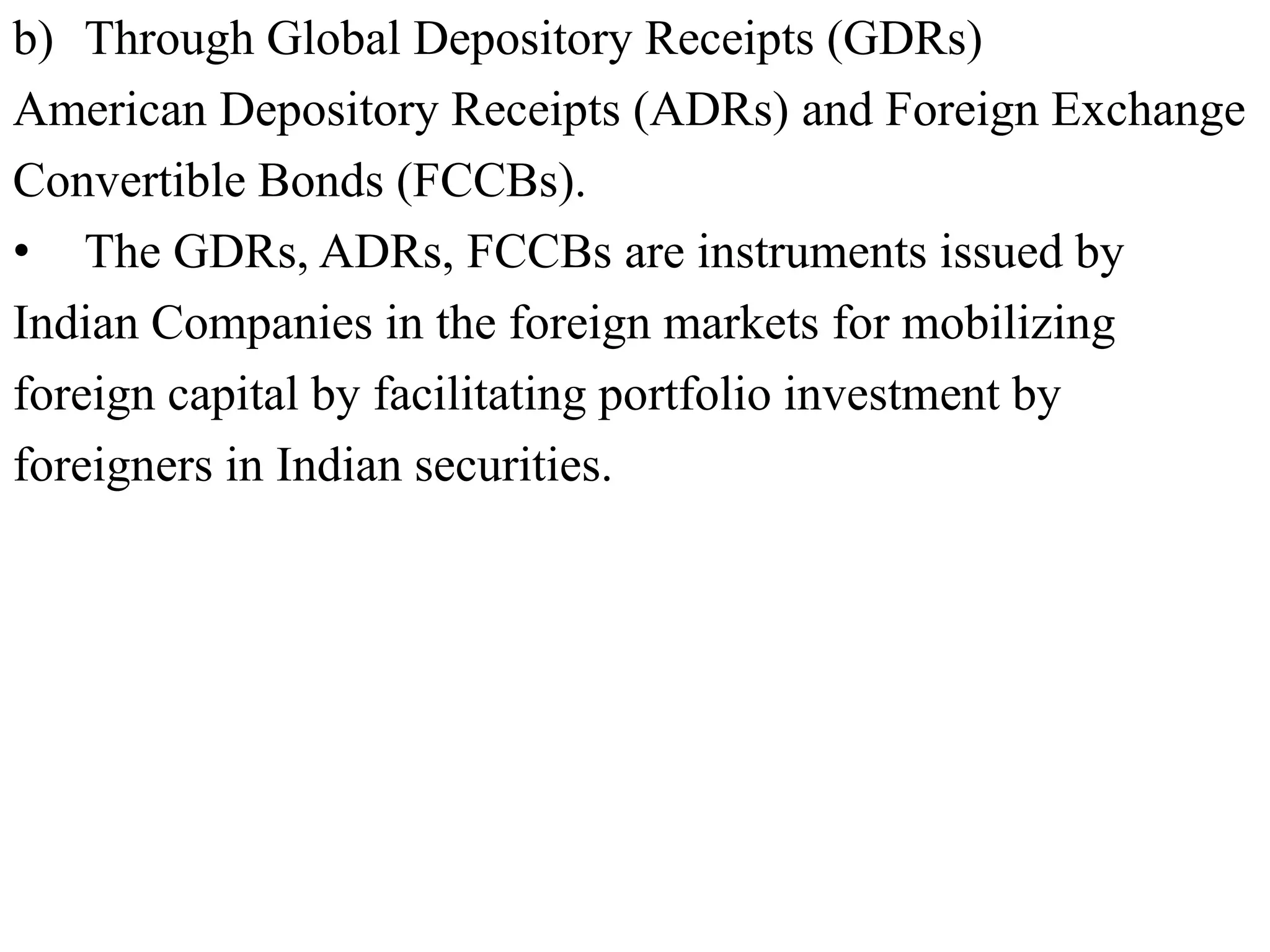 b) Through Global Depository Receipts (GDRs)
American Depository Receipts (ADRs) and Foreign Exchange
Convertible Bonds (FCCBs).
• The GDRs, ADRs, FCCBs are instruments issued by
Indian Companies in the foreign markets for mobilizing
foreign capital by facilitating portfolio investment by
foreigners in Indian securities.
 