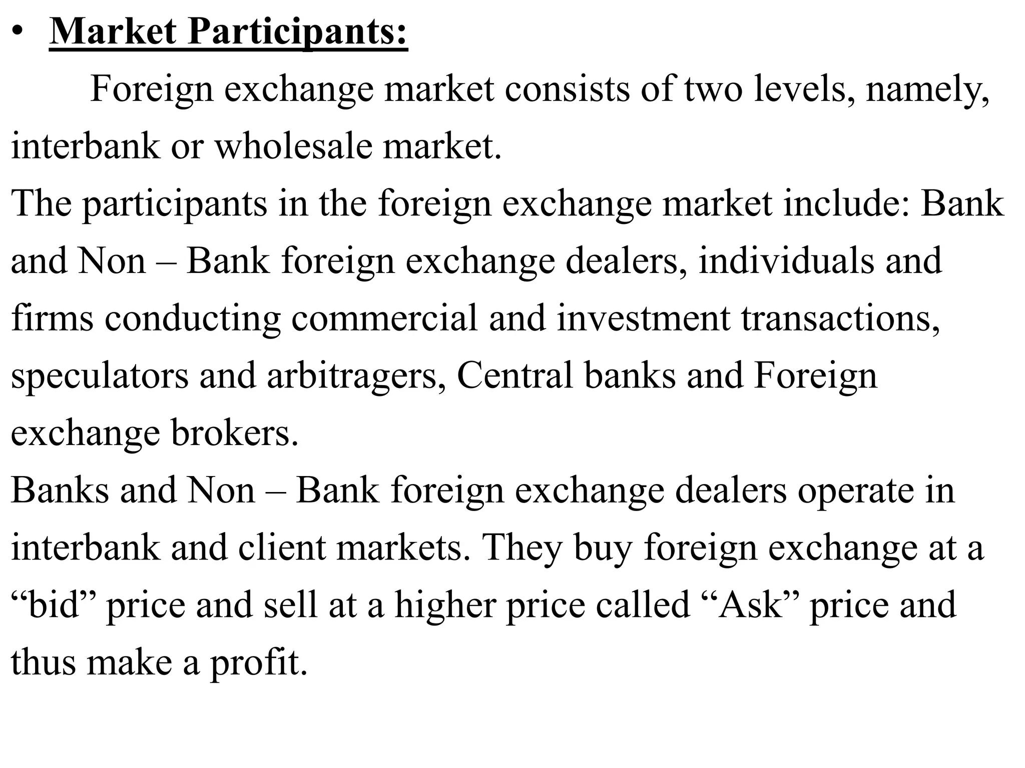 • Market Participants:
Foreign exchange market consists of two levels, namely,
interbank or wholesale market.
The participants in the foreign exchange market include: Bank
and Non – Bank foreign exchange dealers, individuals and
firms conducting commercial and investment transactions,
speculators and arbitragers, Central banks and Foreign
exchange brokers.
Banks and Non – Bank foreign exchange dealers operate in
interbank and client markets. They buy foreign exchange at a
“bid” price and sell at a higher price called “Ask” price and
thus make a profit.
 