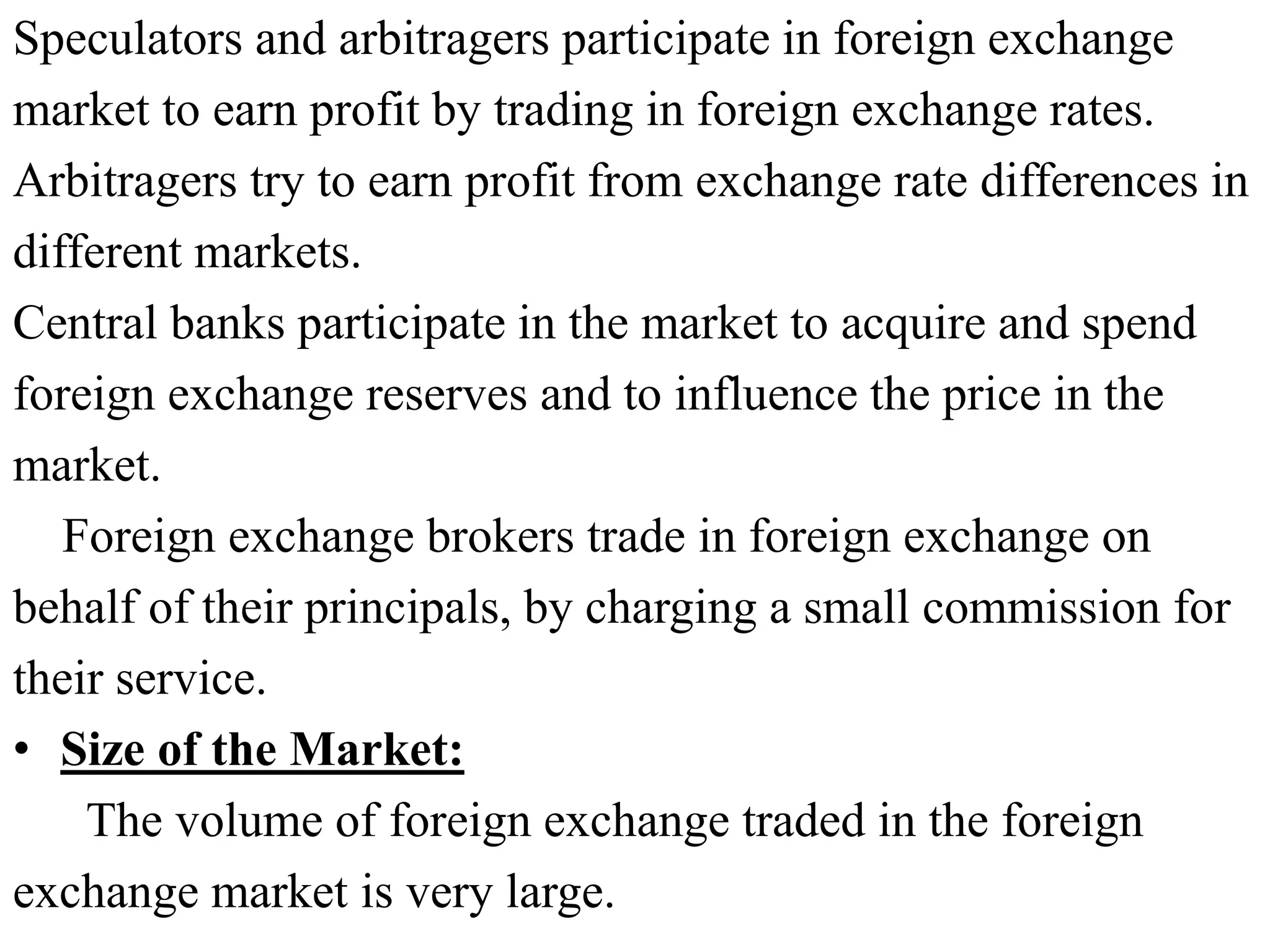Speculators and arbitragers participate in foreign exchange
market to earn profit by trading in foreign exchange rates.
Arbitragers try to earn profit from exchange rate differences in
different markets.
Central banks participate in the market to acquire and spend
foreign exchange reserves and to influence the price in the
market.
Foreign exchange brokers trade in foreign exchange on
behalf of their principals, by charging a small commission for
their service.
• Size of the Market:
The volume of foreign exchange traded in the foreign
exchange market is very large.
 
