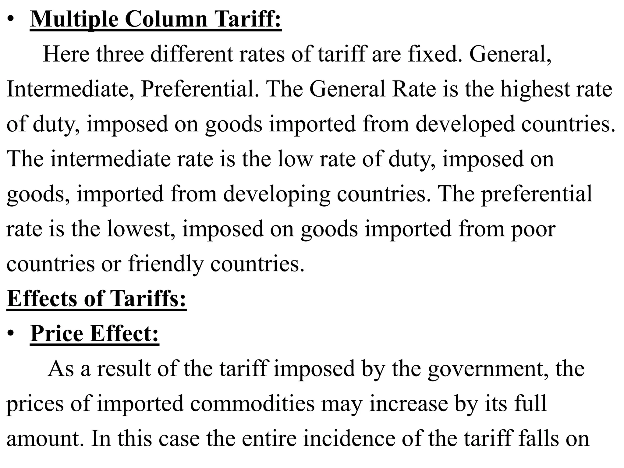 • Multiple Column Tariff:
Here three different rates of tariff are fixed. General,
Intermediate, Preferential. The General Rate is the highest rate
of duty, imposed on goods imported from developed countries.
The intermediate rate is the low rate of duty, imposed on
goods, imported from developing countries. The preferential
rate is the lowest, imposed on goods imported from poor
countries or friendly countries.
Effects of Tariffs:
• Price Effect:
As a result of the tariff imposed by the government, the
prices of imported commodities may increase by its full
amount. In this case the entire incidence of the tariff falls on
 