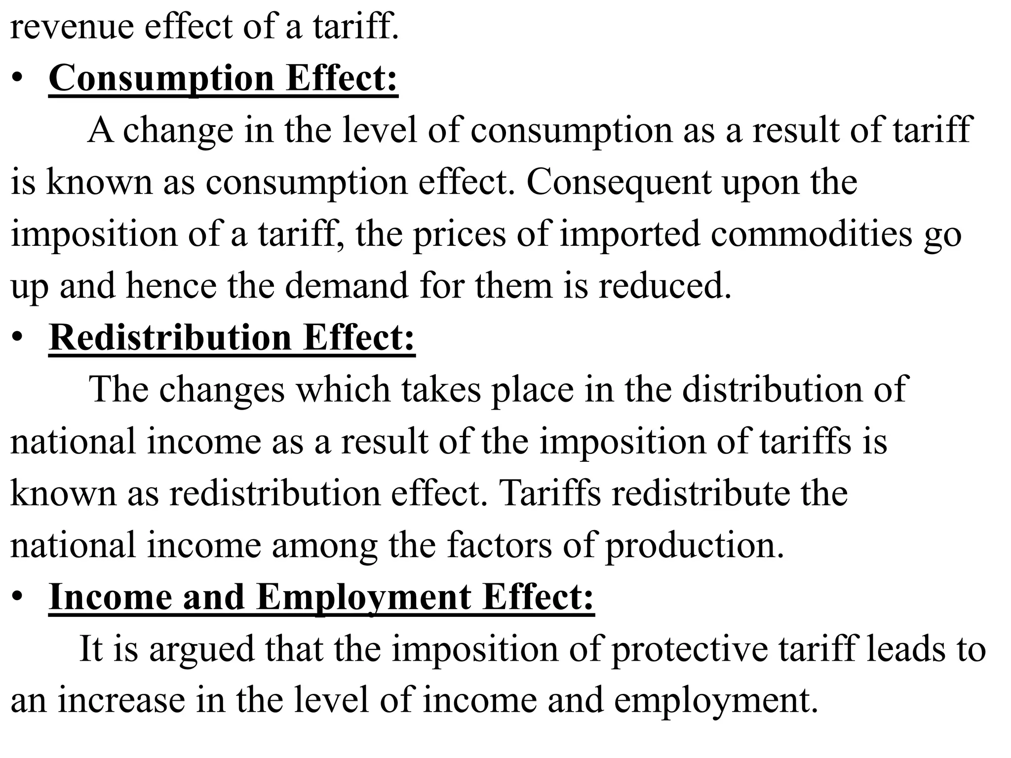 revenue effect of a tariff.
• Consumption Effect:
A change in the level of consumption as a result of tariff
is known as consumption effect. Consequent upon the
imposition of a tariff, the prices of imported commodities go
up and hence the demand for them is reduced.
• Redistribution Effect:
The changes which takes place in the distribution of
national income as a result of the imposition of tariffs is
known as redistribution effect. Tariffs redistribute the
national income among the factors of production.
• Income and Employment Effect:
It is argued that the imposition of protective tariff leads to
an increase in the level of income and employment.
 