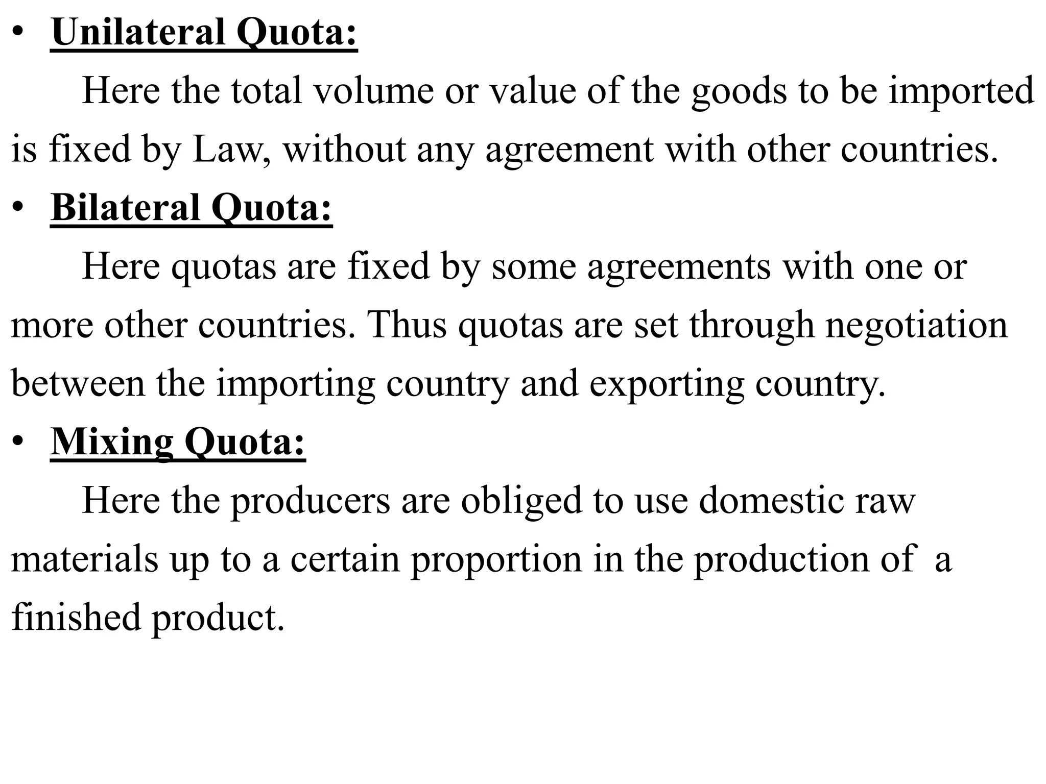 • Unilateral Quota:
Here the total volume or value of the goods to be imported
is fixed by Law, without any agreement with other countries.
• Bilateral Quota:
Here quotas are fixed by some agreements with one or
more other countries. Thus quotas are set through negotiation
between the importing country and exporting country.
• Mixing Quota:
Here the producers are obliged to use domestic raw
materials up to a certain proportion in the production of a
finished product.
 
