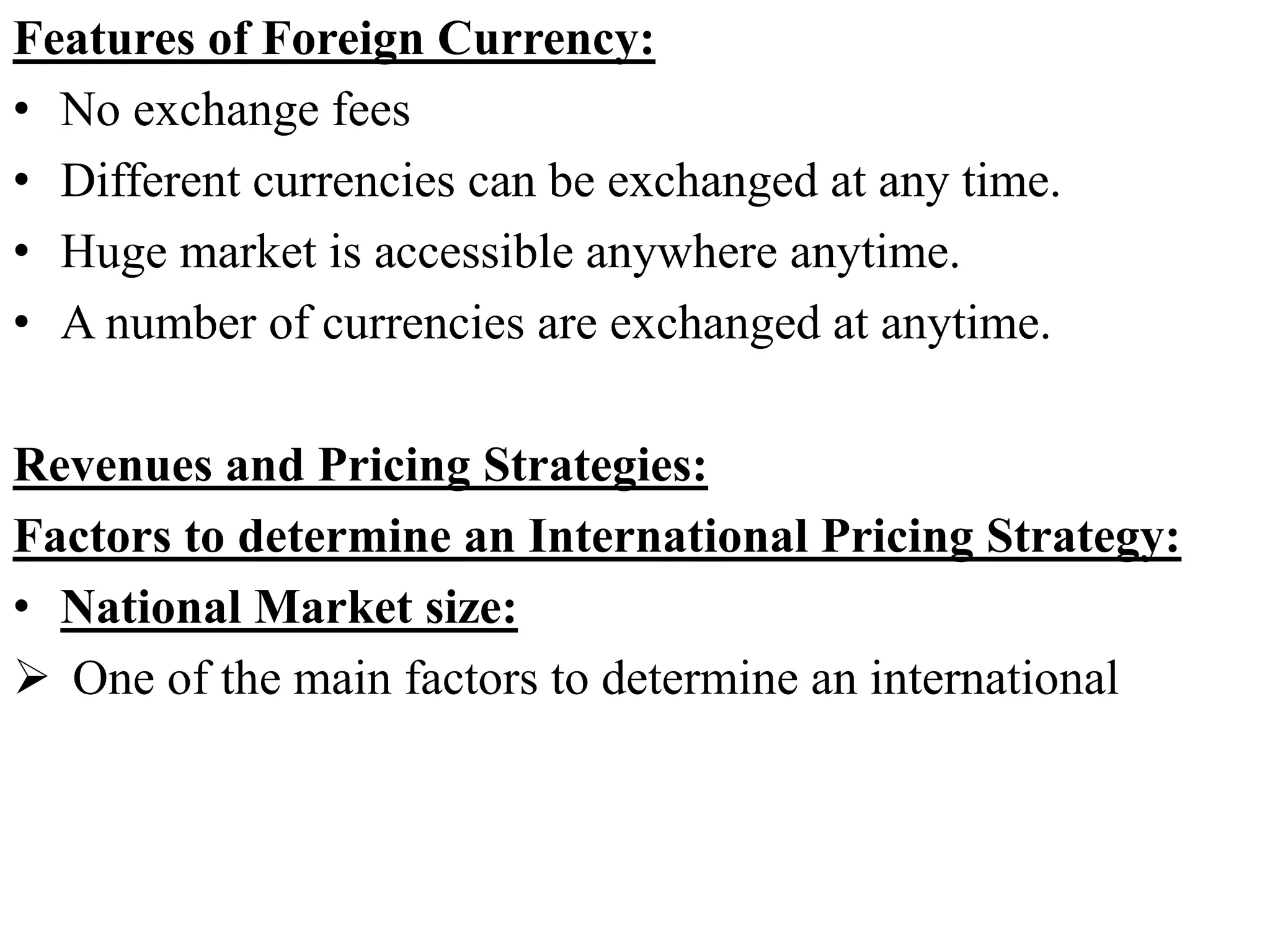 Features of Foreign Currency:
• No exchange fees
• Different currencies can be exchanged at any time.
• Huge market is accessible anywhere anytime.
• A number of currencies are exchanged at anytime.
Revenues and Pricing Strategies:
Factors to determine an International Pricing Strategy:
• National Market size:
 One of the main factors to determine an international
 