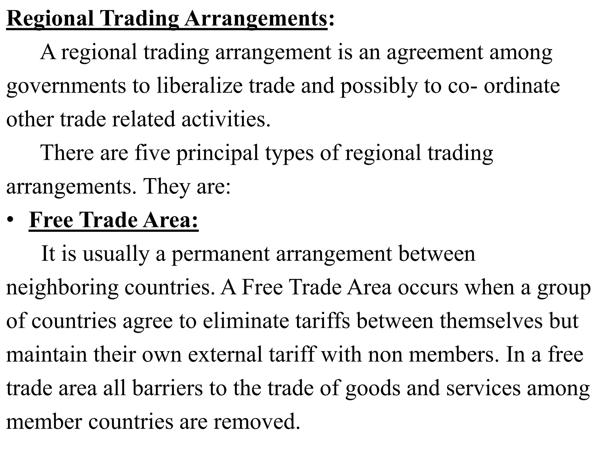 Regional Trading Arrangements:
A regional trading arrangement is an agreement among
governments to liberalize trade and possibly to co- ordinate
other trade related activities.
There are five principal types of regional trading
arrangements. They are:
• Free Trade Area:
It is usually a permanent arrangement between
neighboring countries. A Free Trade Area occurs when a group
of countries agree to eliminate tariffs between themselves but
maintain their own external tariff with non members. In a free
trade area all barriers to the trade of goods and services among
member countries are removed.
 