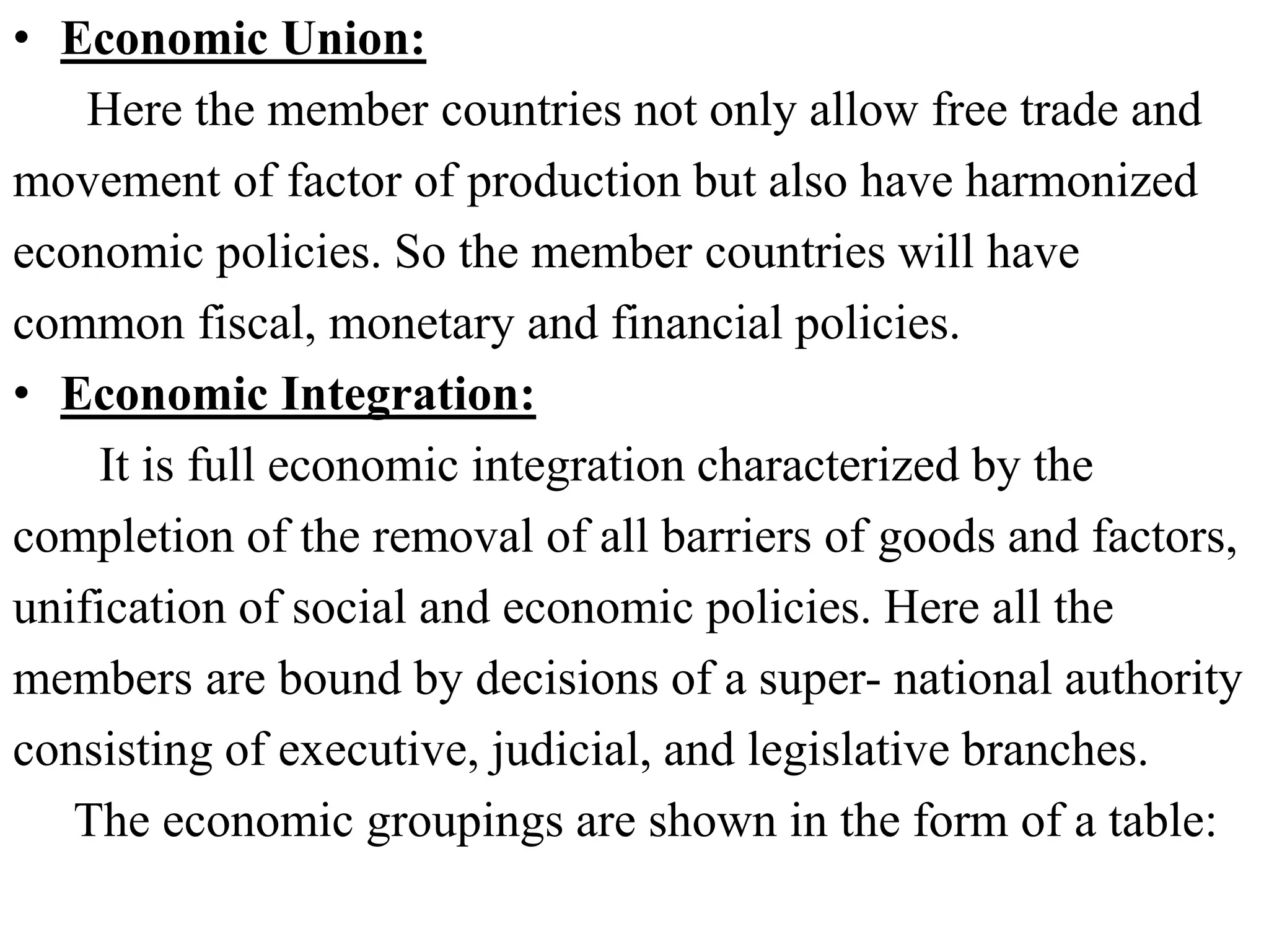 • Economic Union:
Here the member countries not only allow free trade and
movement of factor of production but also have harmonized
economic policies. So the member countries will have
common fiscal, monetary and financial policies.
• Economic Integration:
It is full economic integration characterized by the
completion of the removal of all barriers of goods and factors,
unification of social and economic policies. Here all the
members are bound by decisions of a super- national authority
consisting of executive, judicial, and legislative branches.
The economic groupings are shown in the form of a table:
 