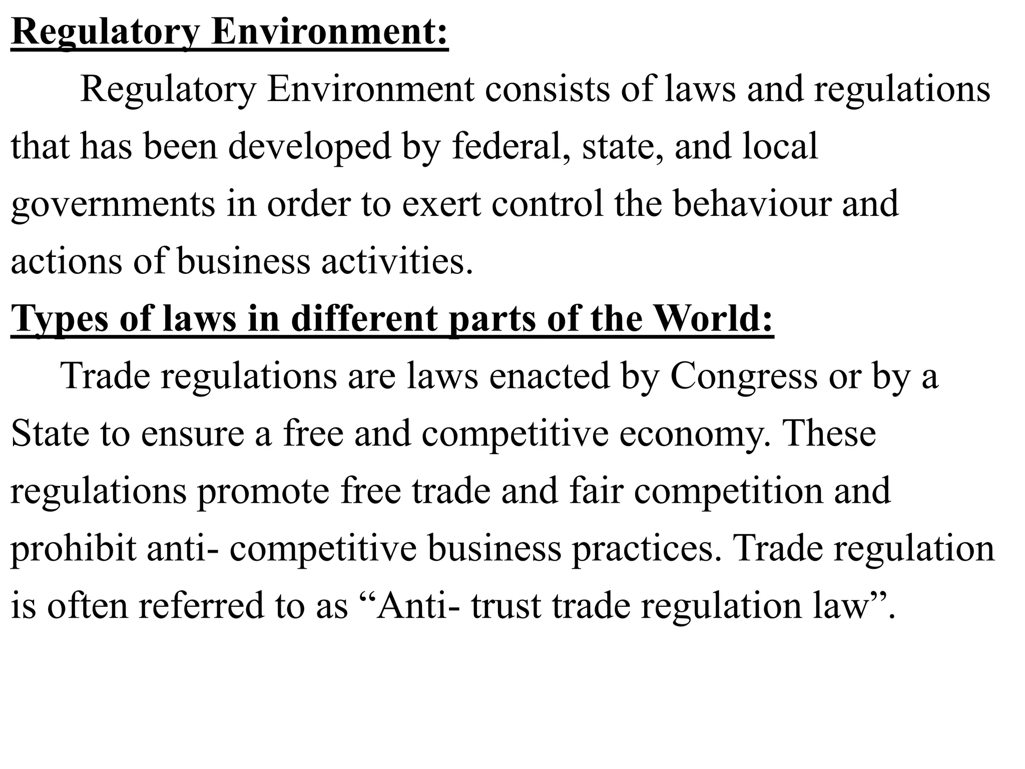 Regulatory Environment:
Regulatory Environment consists of laws and regulations
that has been developed by federal, state, and local
governments in order to exert control the behaviour and
actions of business activities.
Types of laws in different parts of the World:
Trade regulations are laws enacted by Congress or by a
State to ensure a free and competitive economy. These
regulations promote free trade and fair competition and
prohibit anti- competitive business practices. Trade regulation
is often referred to as “Anti- trust trade regulation law”.
 