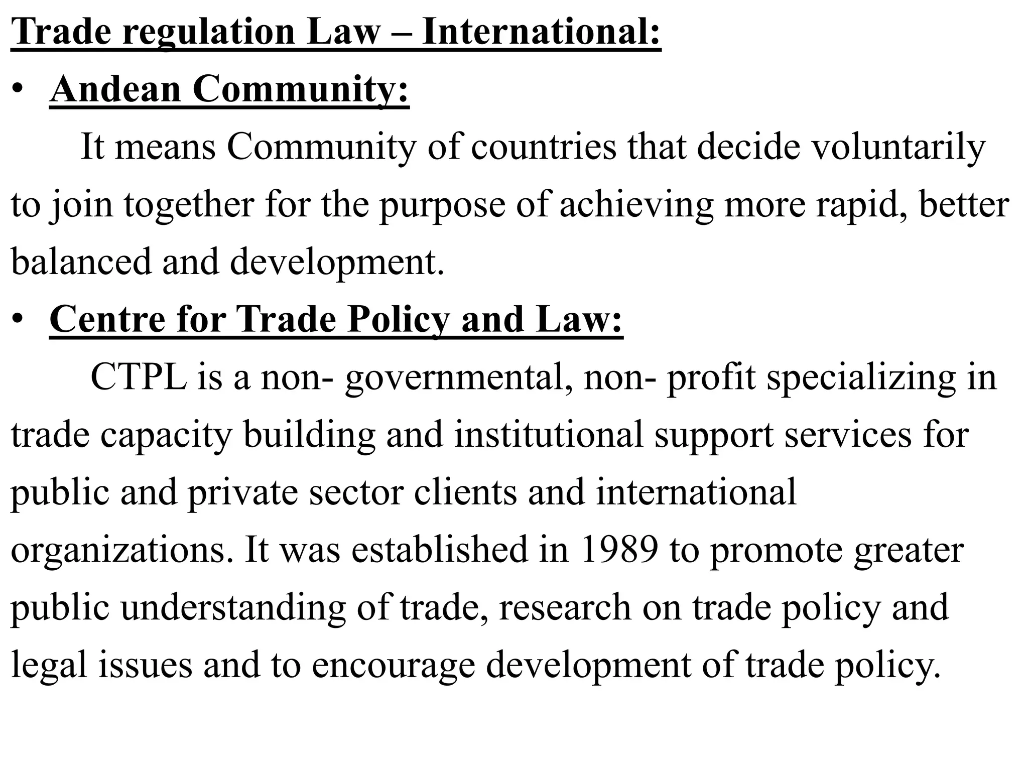 Trade regulation Law – International:
• Andean Community:
It means Community of countries that decide voluntarily
to join together for the purpose of achieving more rapid, better
balanced and development.
• Centre for Trade Policy and Law:
CTPL is a non- governmental, non- profit specializing in
trade capacity building and institutional support services for
public and private sector clients and international
organizations. It was established in 1989 to promote greater
public understanding of trade, research on trade policy and
legal issues and to encourage development of trade policy.
 