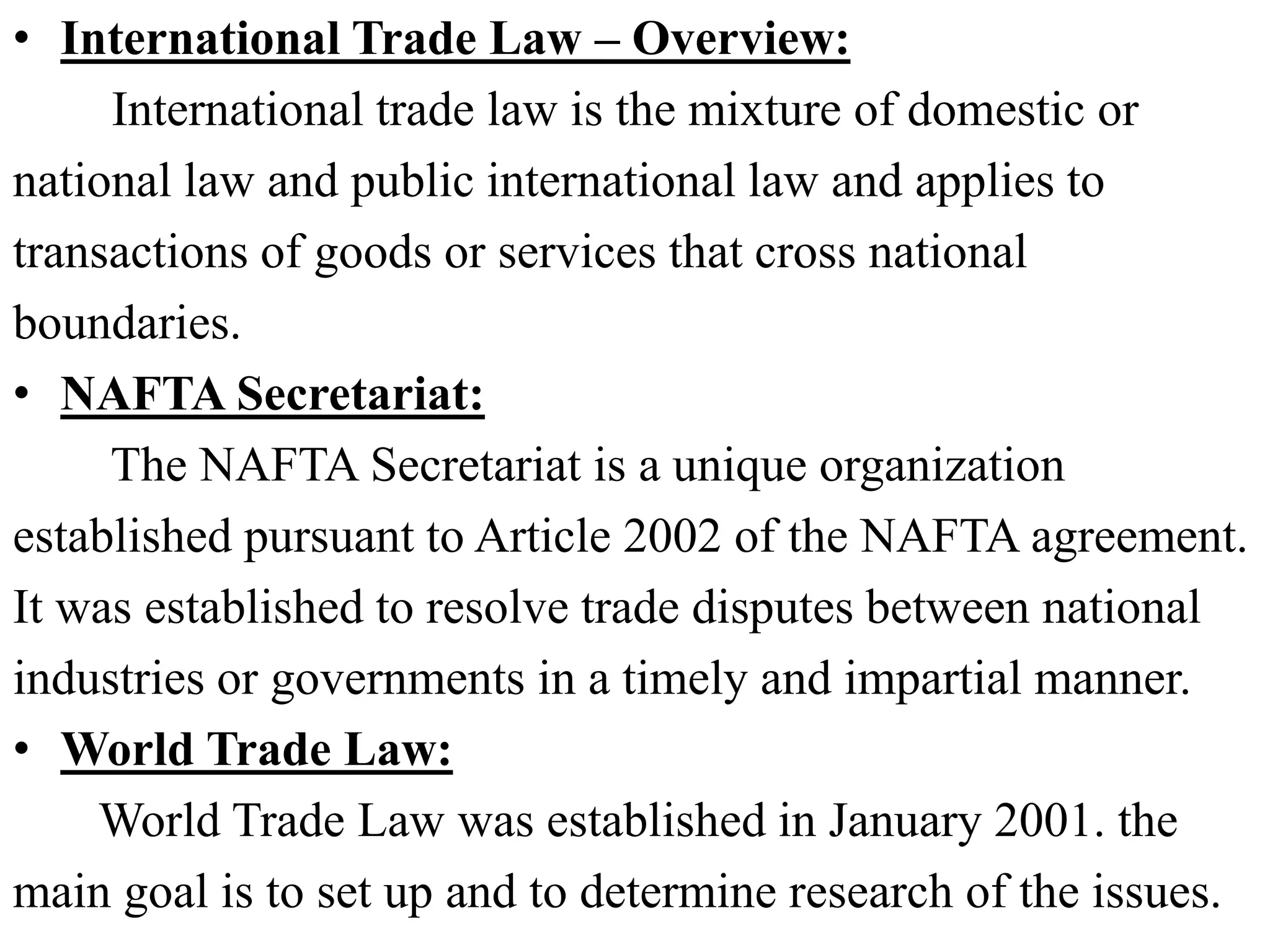 • International Trade Law – Overview:
International trade law is the mixture of domestic or
national law and public international law and applies to
transactions of goods or services that cross national
boundaries.
• NAFTA Secretariat:
The NAFTA Secretariat is a unique organization
established pursuant to Article 2002 of the NAFTA agreement.
It was established to resolve trade disputes between national
industries or governments in a timely and impartial manner.
• World Trade Law:
World Trade Law was established in January 2001. the
main goal is to set up and to determine research of the issues.
 