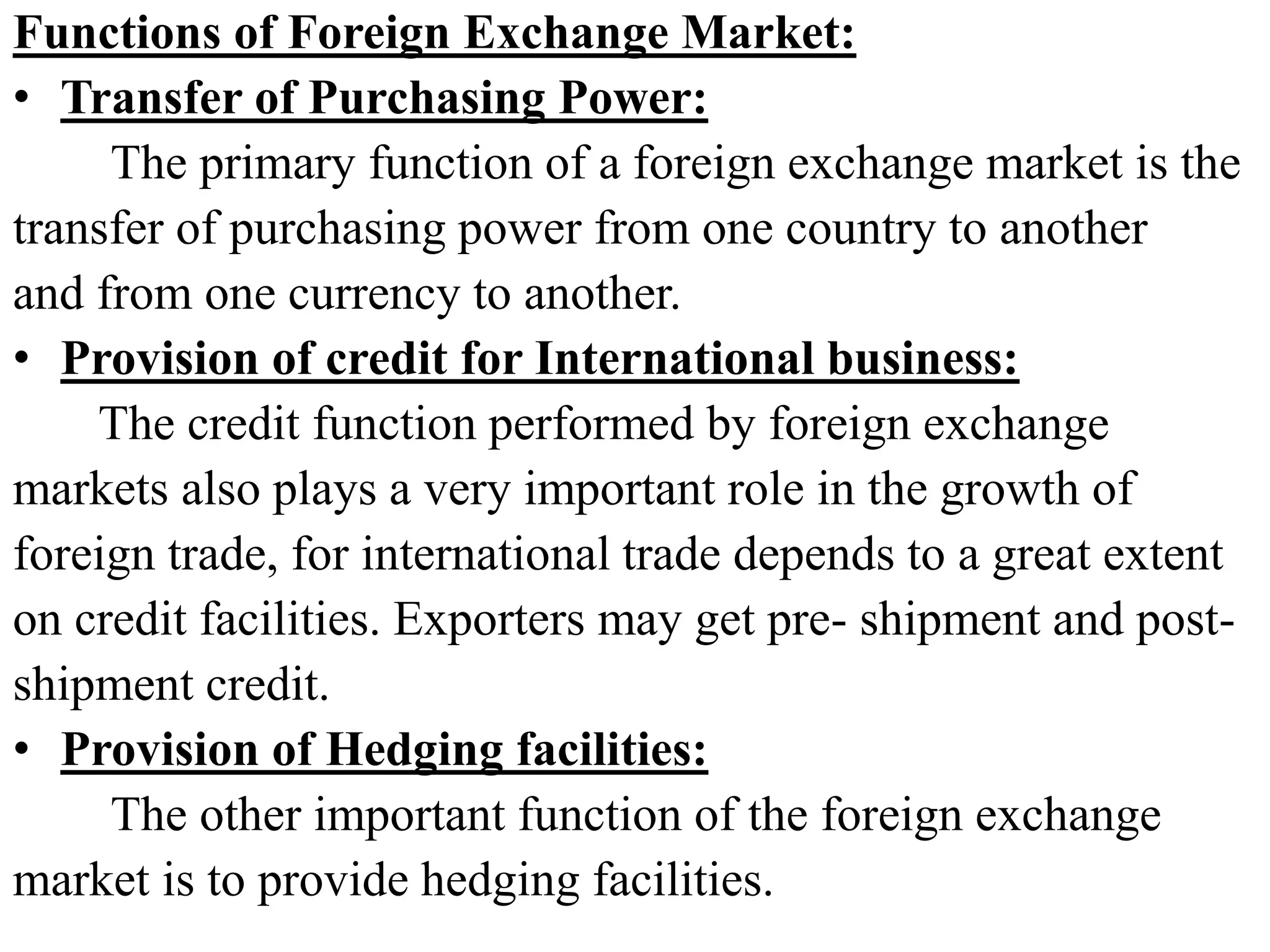 Functions of Foreign Exchange Market:
• Transfer of Purchasing Power:
The primary function of a foreign exchange market is the
transfer of purchasing power from one country to another
and from one currency to another.
• Provision of credit for International business:
The credit function performed by foreign exchange
markets also plays a very important role in the growth of
foreign trade, for international trade depends to a great extent
on credit facilities. Exporters may get pre- shipment and post-
shipment credit.
• Provision of Hedging facilities:
The other important function of the foreign exchange
market is to provide hedging facilities.
 