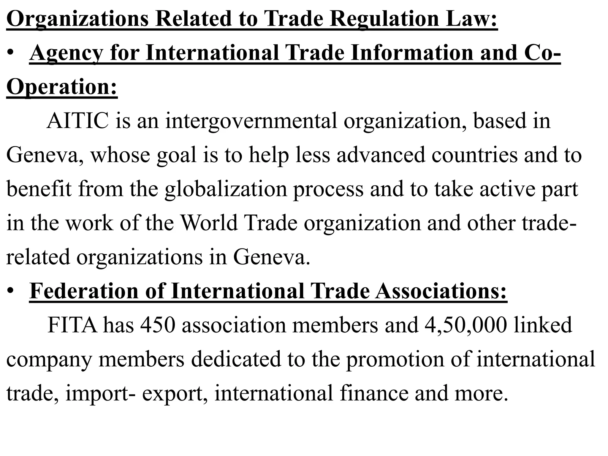 Organizations Related to Trade Regulation Law:
• Agency for International Trade Information and Co-
Operation:
AITIC is an intergovernmental organization, based in
Geneva, whose goal is to help less advanced countries and to
benefit from the globalization process and to take active part
in the work of the World Trade organization and other trade-
related organizations in Geneva.
• Federation of International Trade Associations:
FITA has 450 association members and 4,50,000 linked
company members dedicated to the promotion of international
trade, import- export, international finance and more.
 